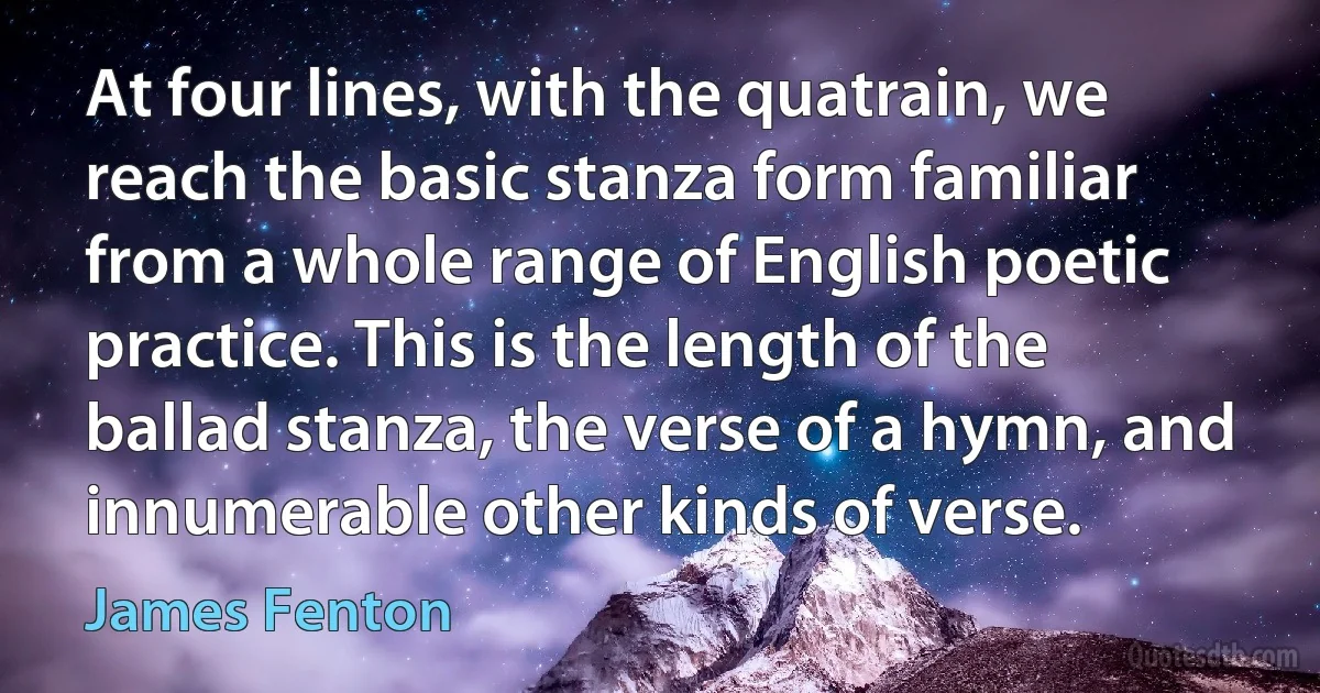 At four lines, with the quatrain, we reach the basic stanza form familiar from a whole range of English poetic practice. This is the length of the ballad stanza, the verse of a hymn, and innumerable other kinds of verse. (James Fenton)