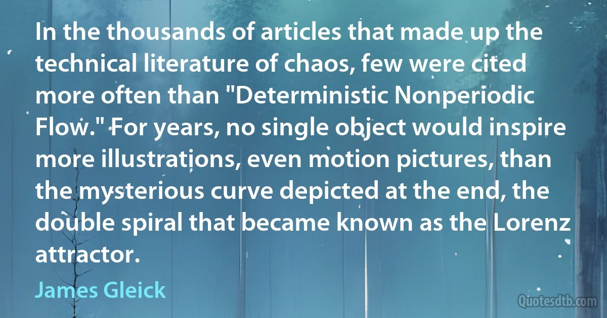 In the thousands of articles that made up the technical literature of chaos, few were cited more often than "Deterministic Nonperiodic Flow." For years, no single object would inspire more illustrations, even motion pictures, than the mysterious curve depicted at the end, the double spiral that became known as the Lorenz attractor. (James Gleick)