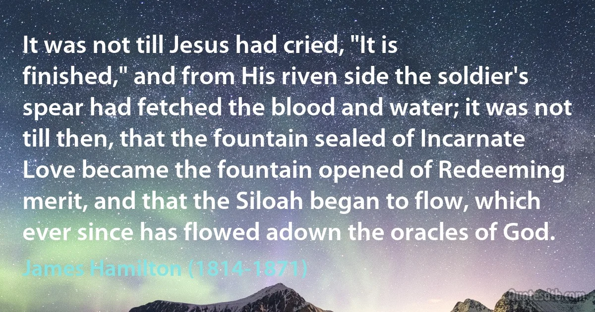 It was not till Jesus had cried, "It is finished," and from His riven side the soldier's spear had fetched the blood and water; it was not till then, that the fountain sealed of Incarnate Love became the fountain opened of Redeeming merit, and that the Siloah began to flow, which ever since has flowed adown the oracles of God. (James Hamilton (1814-1871))