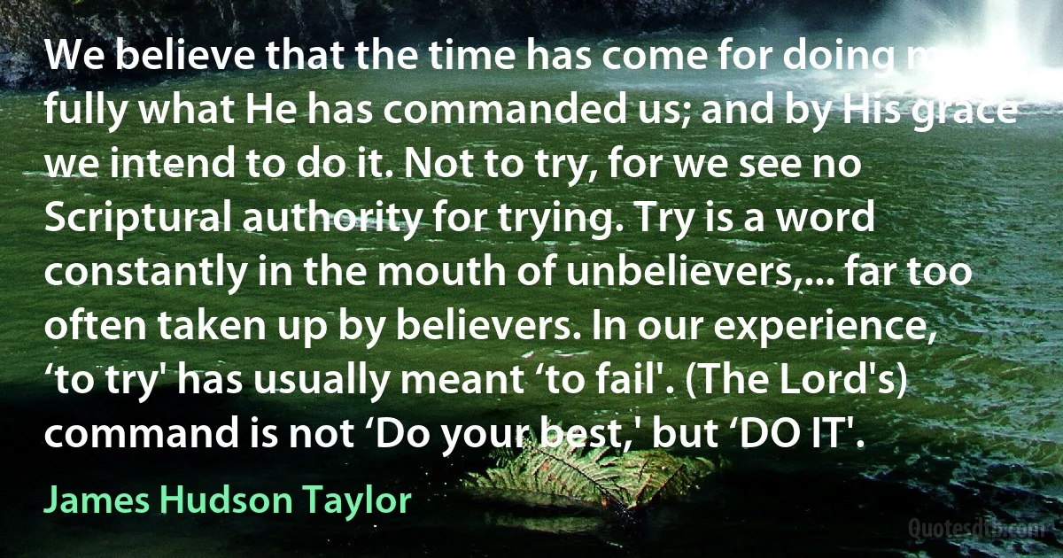 We believe that the time has come for doing more fully what He has commanded us; and by His grace we intend to do it. Not to try, for we see no Scriptural authority for trying. Try is a word constantly in the mouth of unbelievers,... far too often taken up by believers. In our experience, ‘to try' has usually meant ‘to fail'. (The Lord's) command is not ‘Do your best,' but ‘DO IT'. (James Hudson Taylor)