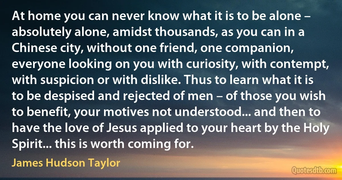At home you can never know what it is to be alone – absolutely alone, amidst thousands, as you can in a Chinese city, without one friend, one companion, everyone looking on you with curiosity, with contempt, with suspicion or with dislike. Thus to learn what it is to be despised and rejected of men – of those you wish to benefit, your motives not understood... and then to have the love of Jesus applied to your heart by the Holy Spirit... this is worth coming for. (James Hudson Taylor)