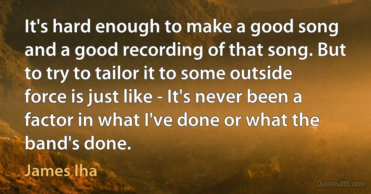 It's hard enough to make a good song and a good recording of that song. But to try to tailor it to some outside force is just like - It's never been a factor in what I've done or what the band's done. (James Iha)