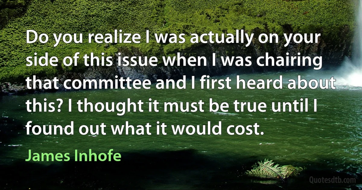 Do you realize I was actually on your side of this issue when I was chairing that committee and I first heard about this? I thought it must be true until I found out what it would cost. (James Inhofe)