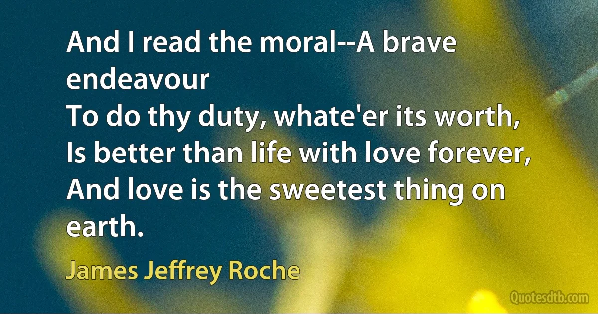 And I read the moral--A brave endeavour
To do thy duty, whate'er its worth,
Is better than life with love forever,
And love is the sweetest thing on earth. (James Jeffrey Roche)