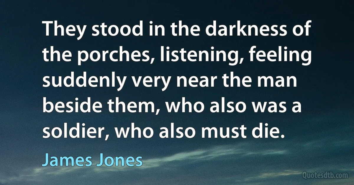 They stood in the darkness of the porches, listening, feeling suddenly very near the man beside them, who also was a soldier, who also must die. (James Jones)