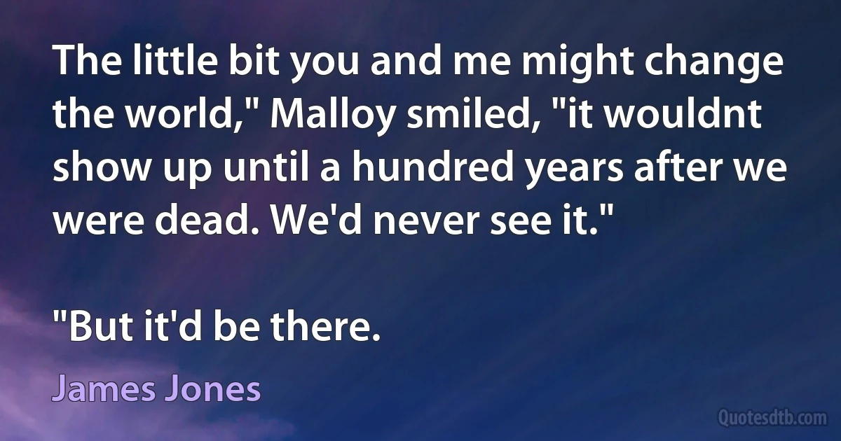 The little bit you and me might change the world," Malloy smiled, "it wouldnt show up until a hundred years after we were dead. We'd never see it."

"But it'd be there. (James Jones)