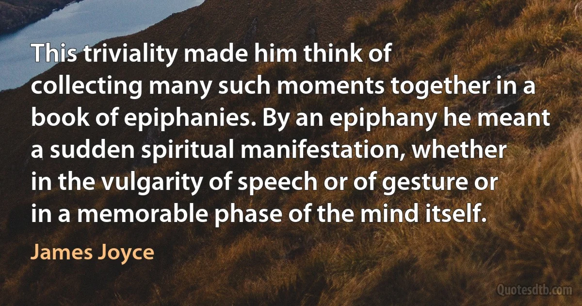 This triviality made him think of collecting many such moments together in a book of epiphanies. By an epiphany he meant a sudden spiritual manifestation, whether in the vulgarity of speech or of gesture or in a memorable phase of the mind itself. (James Joyce)