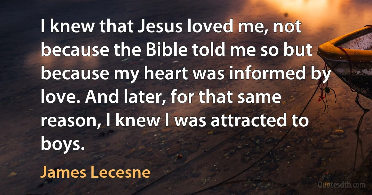 I knew that Jesus loved me, not because the Bible told me so but because my heart was informed by love. And later, for that same reason, I knew I was attracted to boys. (James Lecesne)