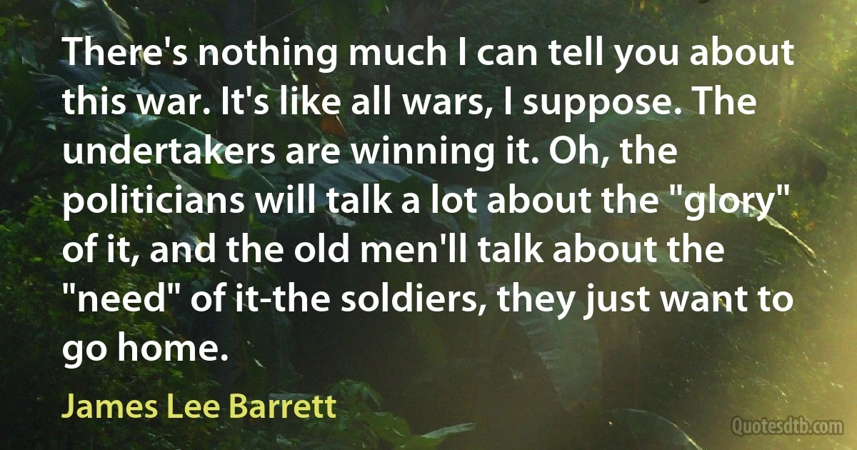 There's nothing much I can tell you about this war. It's like all wars, I suppose. The undertakers are winning it. Oh, the politicians will talk a lot about the "glory" of it, and the old men'll talk about the "need" of it-the soldiers, they just want to go home. (James Lee Barrett)