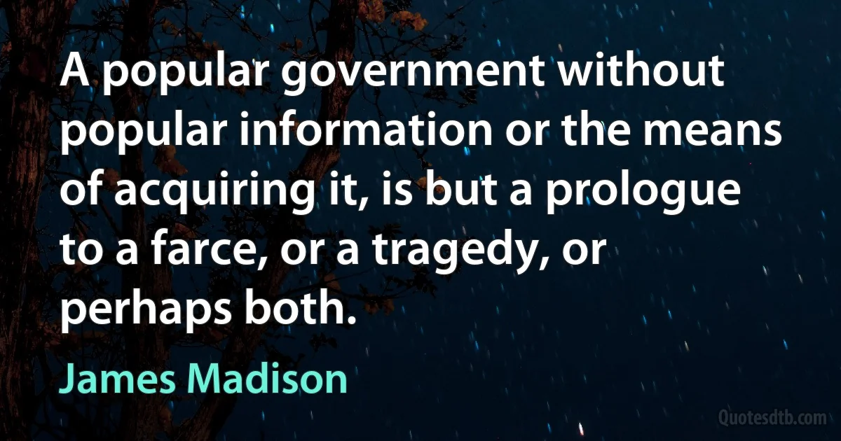 A popular government without popular information or the means of acquiring it, is but a prologue to a farce, or a tragedy, or perhaps both. (James Madison)