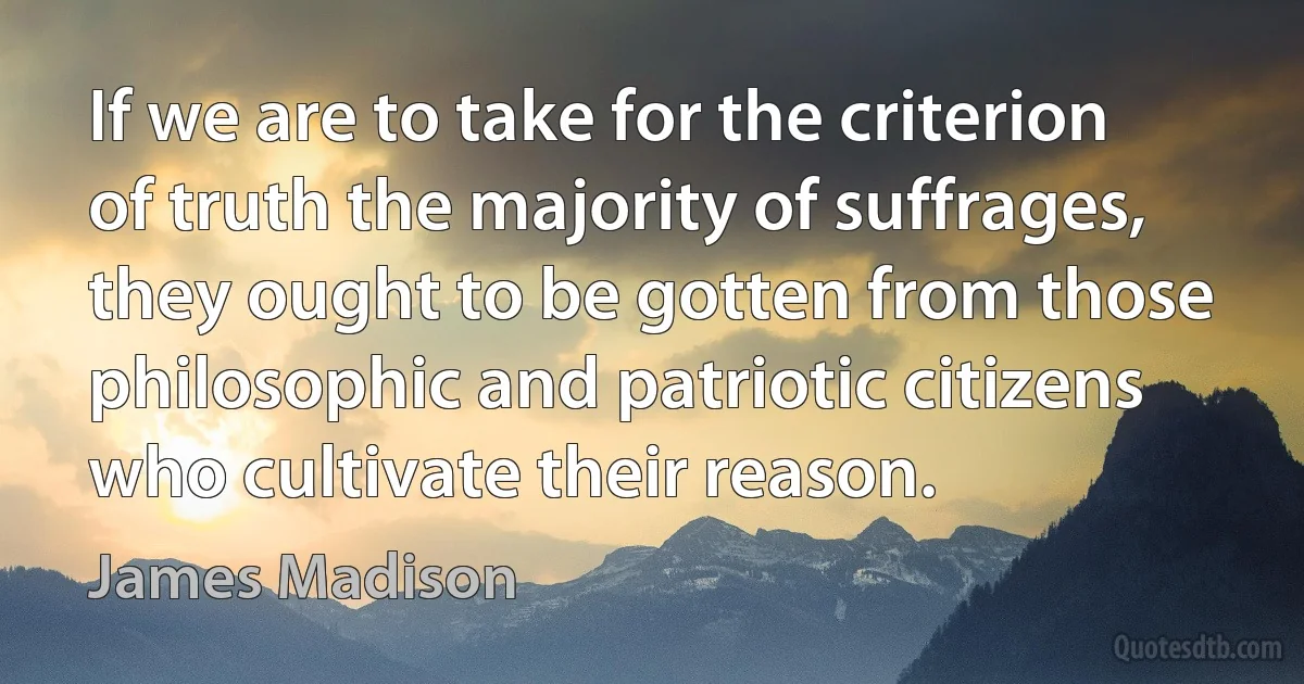 If we are to take for the criterion of truth the majority of suffrages, they ought to be gotten from those philosophic and patriotic citizens who cultivate their reason. (James Madison)