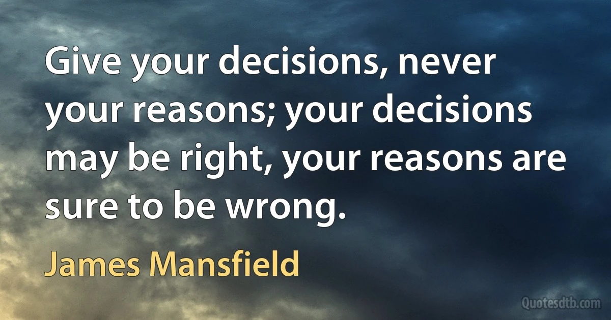 Give your decisions, never your reasons; your decisions may be right, your reasons are sure to be wrong. (James Mansfield)