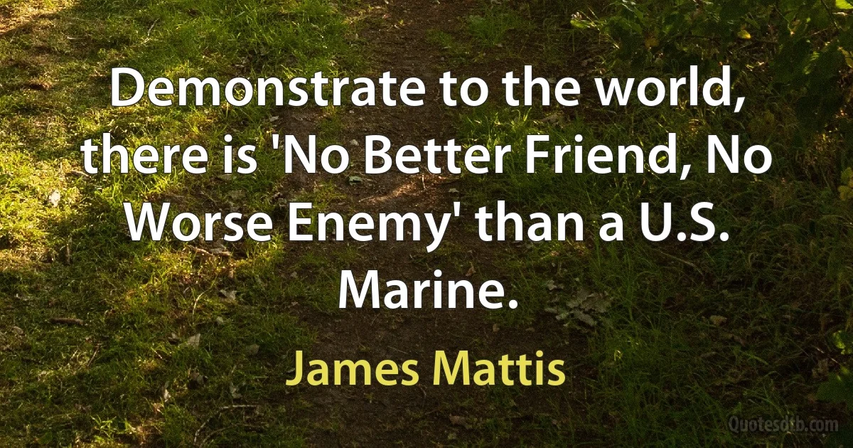 Demonstrate to the world, there is 'No Better Friend, No Worse Enemy' than a U.S. Marine. (James Mattis)