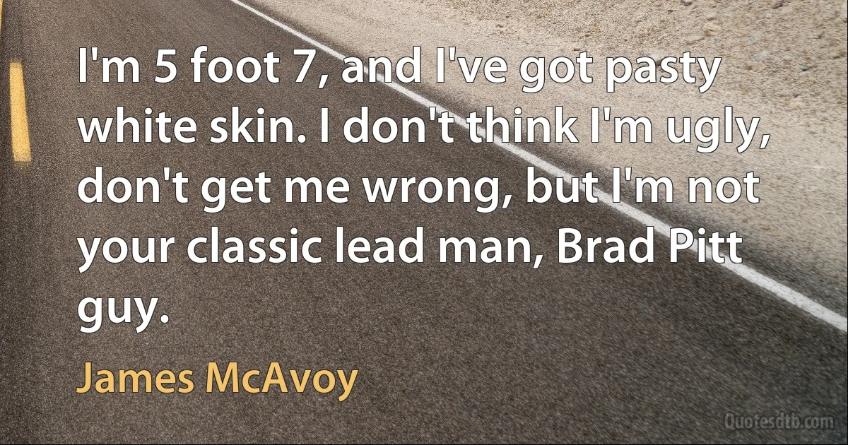 I'm 5 foot 7, and I've got pasty white skin. I don't think I'm ugly, don't get me wrong, but I'm not your classic lead man, Brad Pitt guy. (James McAvoy)