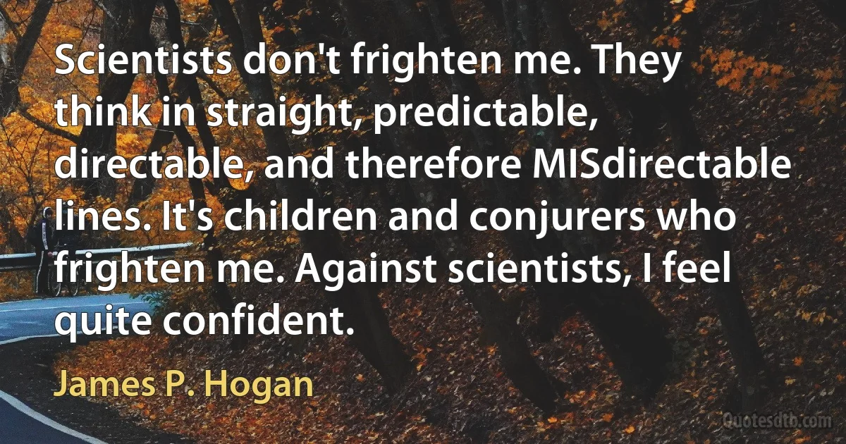 Scientists don't frighten me. They think in straight, predictable, directable, and therefore MISdirectable lines. It's children and conjurers who frighten me. Against scientists, I feel quite confident. (James P. Hogan)