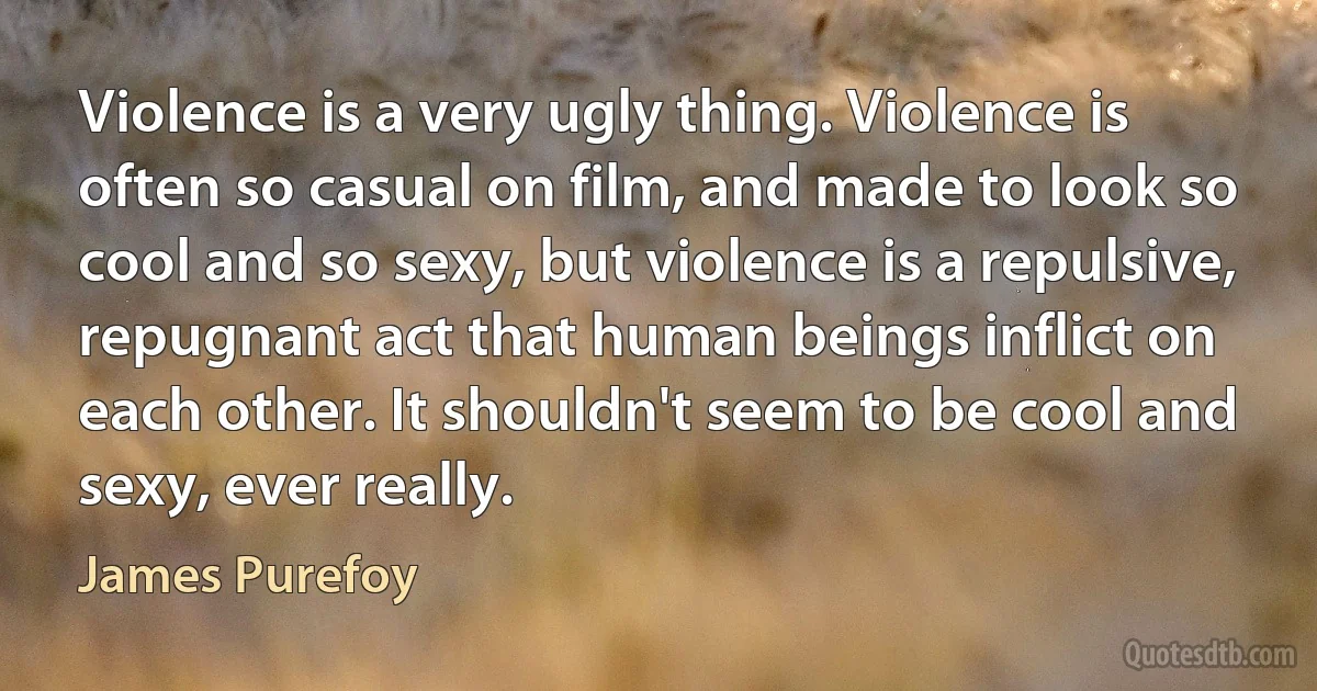 Violence is a very ugly thing. Violence is often so casual on film, and made to look so cool and so sexy, but violence is a repulsive, repugnant act that human beings inflict on each other. It shouldn't seem to be cool and sexy, ever really. (James Purefoy)