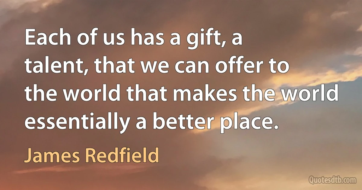 Each of us has a gift, a talent, that we can offer to the world that makes the world essentially a better place. (James Redfield)