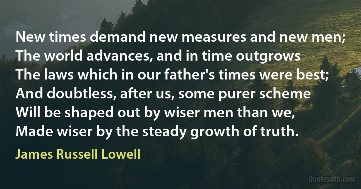 New times demand new measures and new men;
The world advances, and in time outgrows
The laws which in our father's times were best;
And doubtless, after us, some purer scheme
Will be shaped out by wiser men than we,
Made wiser by the steady growth of truth. (James Russell Lowell)