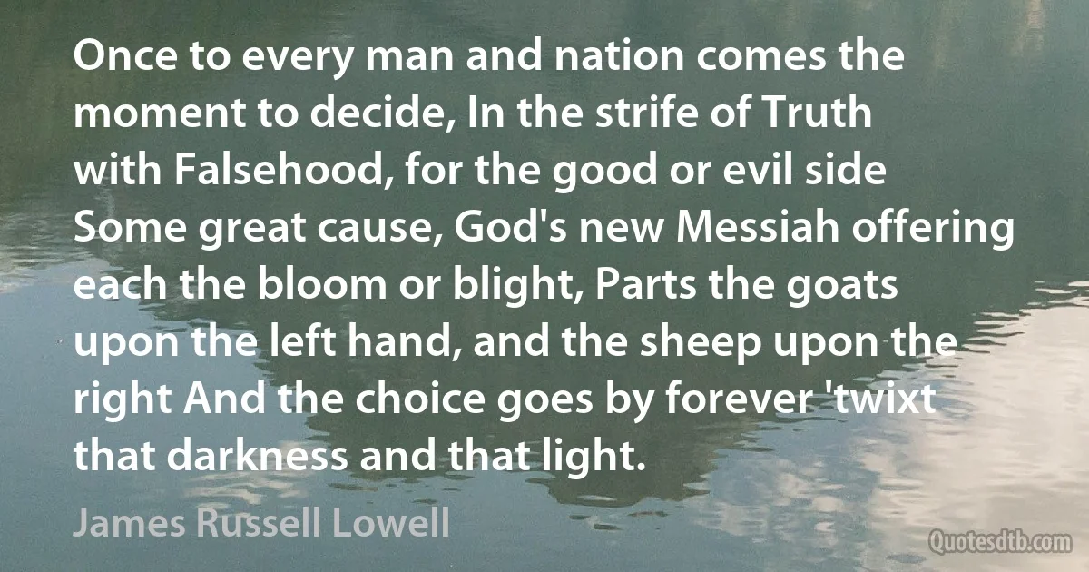 Once to every man and nation comes the moment to decide, In the strife of Truth with Falsehood, for the good or evil side Some great cause, God's new Messiah offering each the bloom or blight, Parts the goats upon the left hand, and the sheep upon the right And the choice goes by forever 'twixt that darkness and that light. (James Russell Lowell)