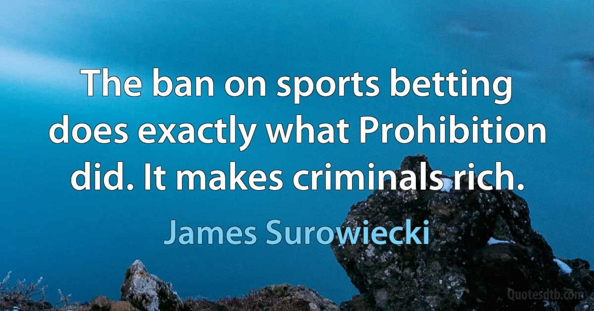 The ban on sports betting does exactly what Prohibition did. It makes criminals rich. (James Surowiecki)