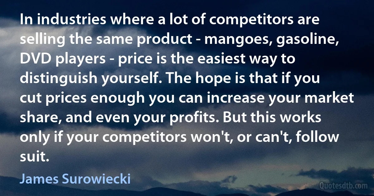 In industries where a lot of competitors are selling the same product - mangoes, gasoline, DVD players - price is the easiest way to distinguish yourself. The hope is that if you cut prices enough you can increase your market share, and even your profits. But this works only if your competitors won't, or can't, follow suit. (James Surowiecki)