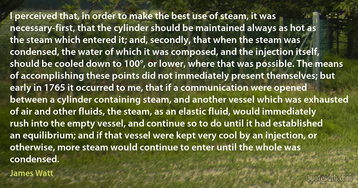 I perceived that, in order to make the best use of steam, it was necessary-first, that the cylinder should be maintained always as hot as the steam which entered it; and, secondly, that when the steam was condensed, the water of which it was composed, and the injection itself, should be cooled down to 100°, or lower, where that was possible. The means of accomplishing these points did not immediately present themselves; but early in 1765 it occurred to me, that if a communication were opened between a cylinder containing steam, and another vessel which was exhausted of air and other fluids, the steam, as an elastic fluid, would immediately rush into the empty vessel, and continue so to do until it had established an equilibrium; and if that vessel were kept very cool by an injection, or otherwise, more steam would continue to enter until the whole was condensed. (James Watt)