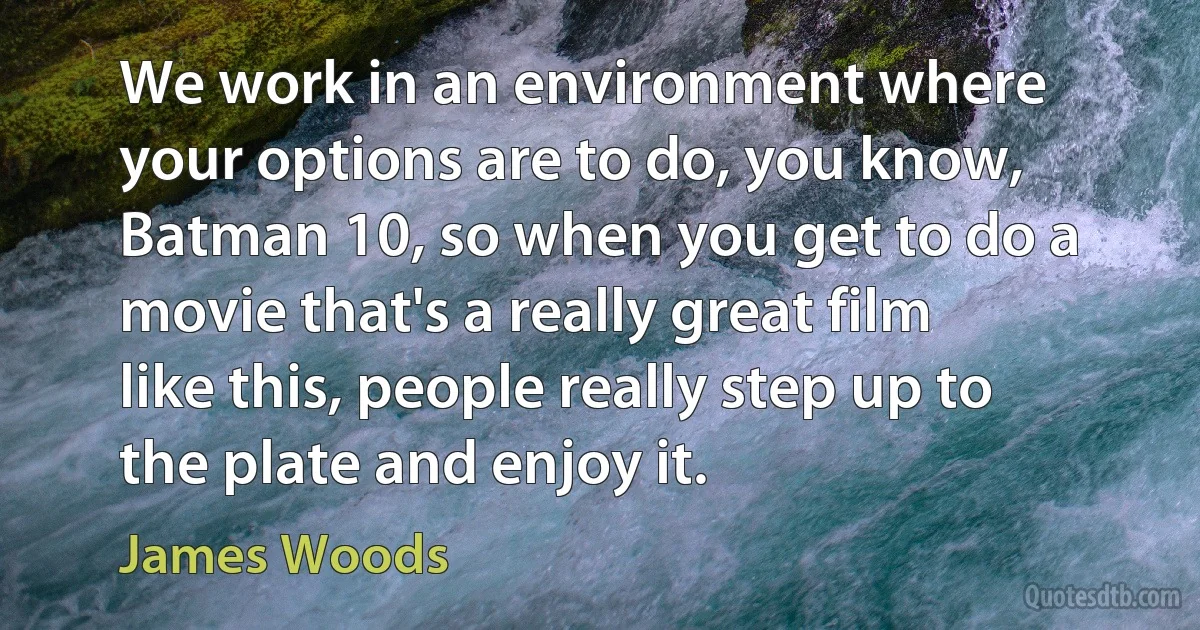 We work in an environment where your options are to do, you know, Batman 10, so when you get to do a movie that's a really great film like this, people really step up to the plate and enjoy it. (James Woods)