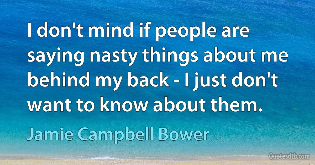 I don't mind if people are saying nasty things about me behind my back - I just don't want to know about them. (Jamie Campbell Bower)