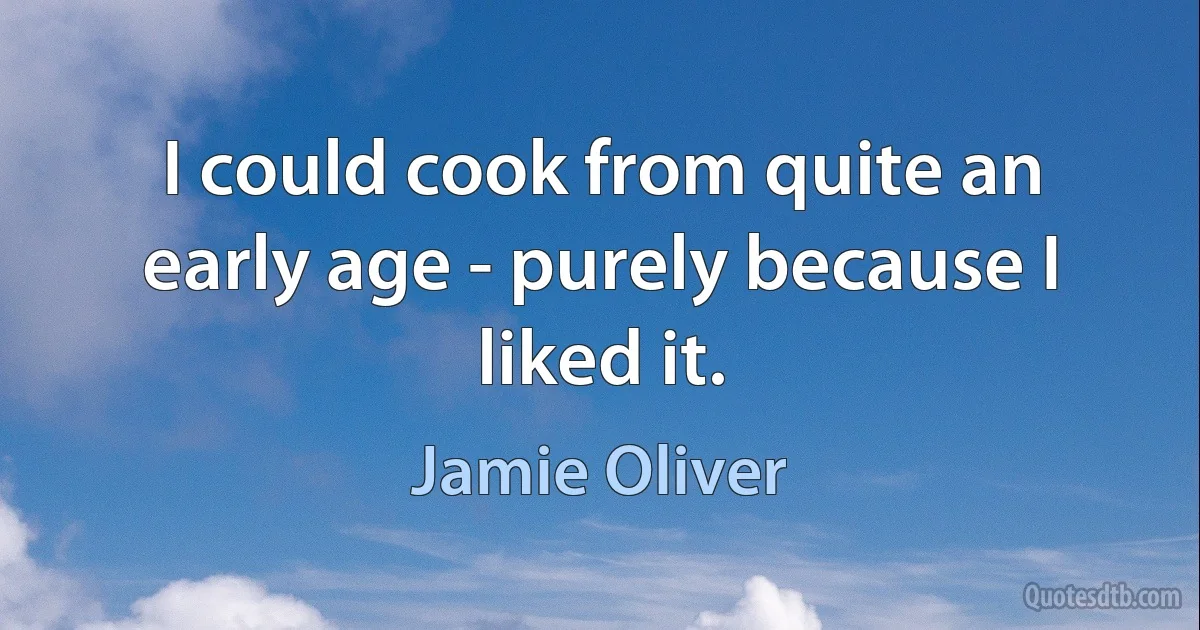 I could cook from quite an early age - purely because I liked it. (Jamie Oliver)