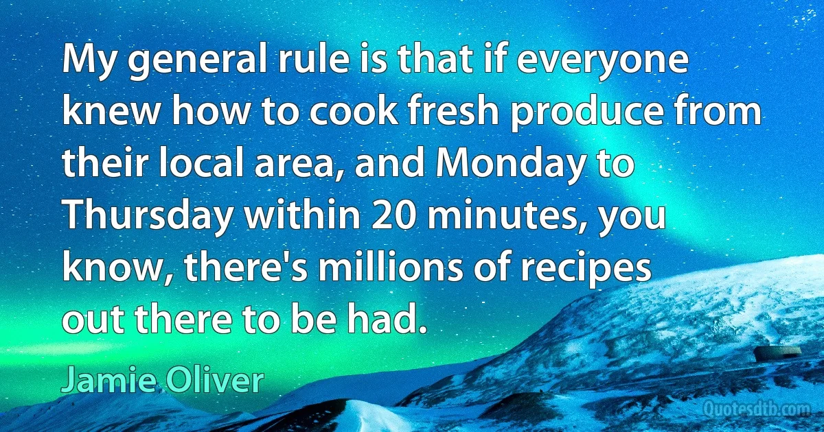 My general rule is that if everyone knew how to cook fresh produce from their local area, and Monday to Thursday within 20 minutes, you know, there's millions of recipes out there to be had. (Jamie Oliver)