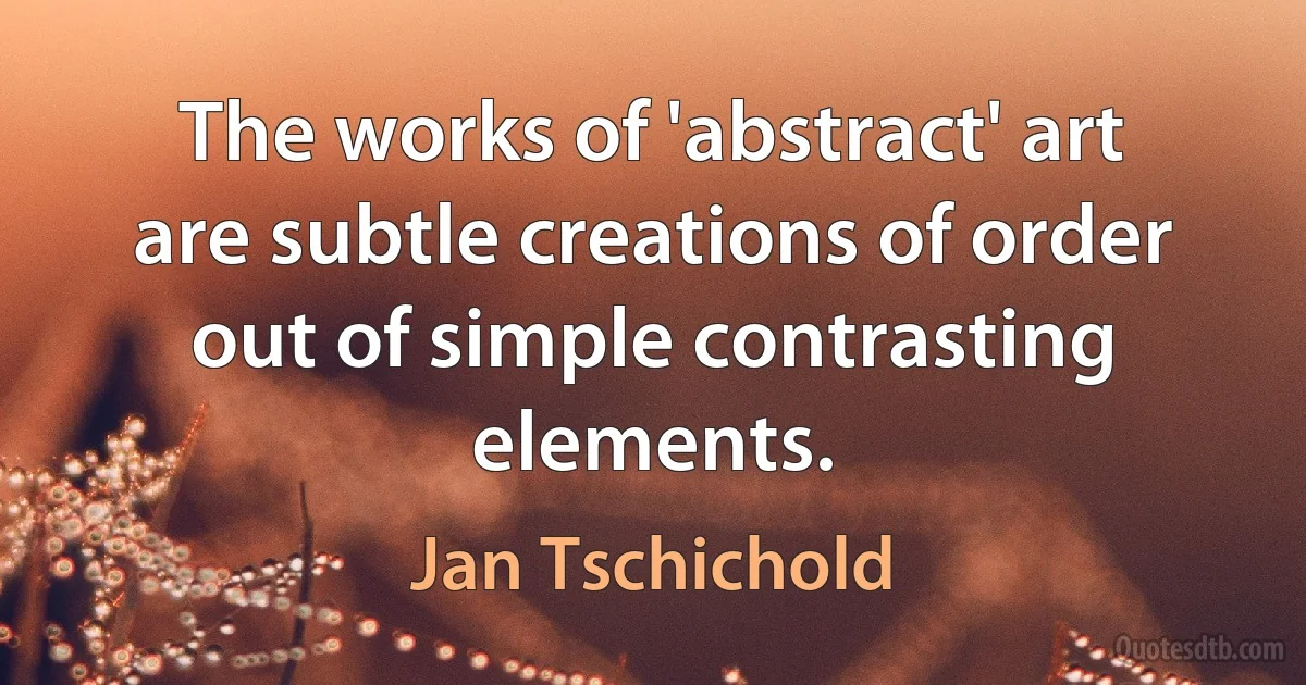 The works of 'abstract' art are subtle creations of order out of simple contrasting elements. (Jan Tschichold)