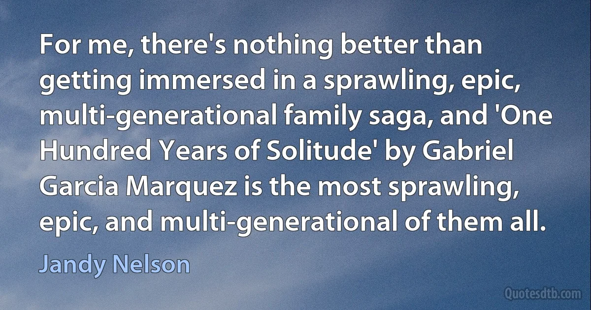 For me, there's nothing better than getting immersed in a sprawling, epic, multi-generational family saga, and 'One Hundred Years of Solitude' by Gabriel Garcia Marquez is the most sprawling, epic, and multi-generational of them all. (Jandy Nelson)