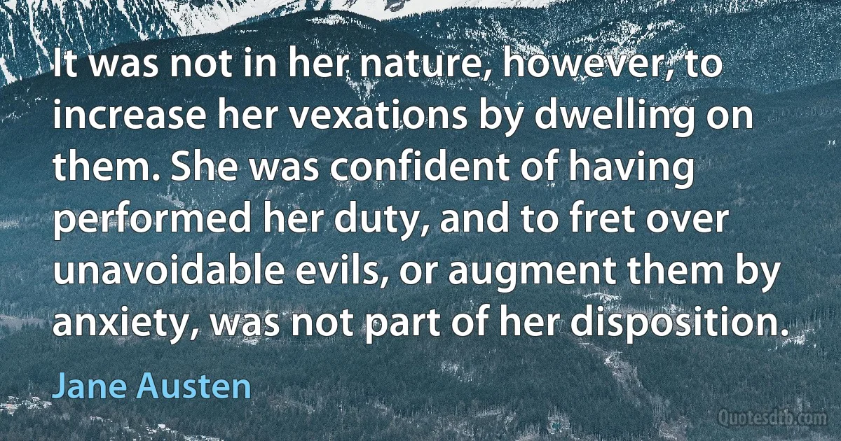 It was not in her nature, however, to increase her vexations by dwelling on them. She was confident of having performed her duty, and to fret over unavoidable evils, or augment them by anxiety, was not part of her disposition. (Jane Austen)