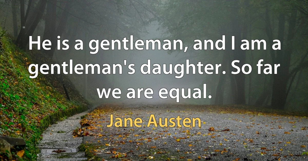 He is a gentleman, and I am a gentleman's daughter. So far we are equal. (Jane Austen)