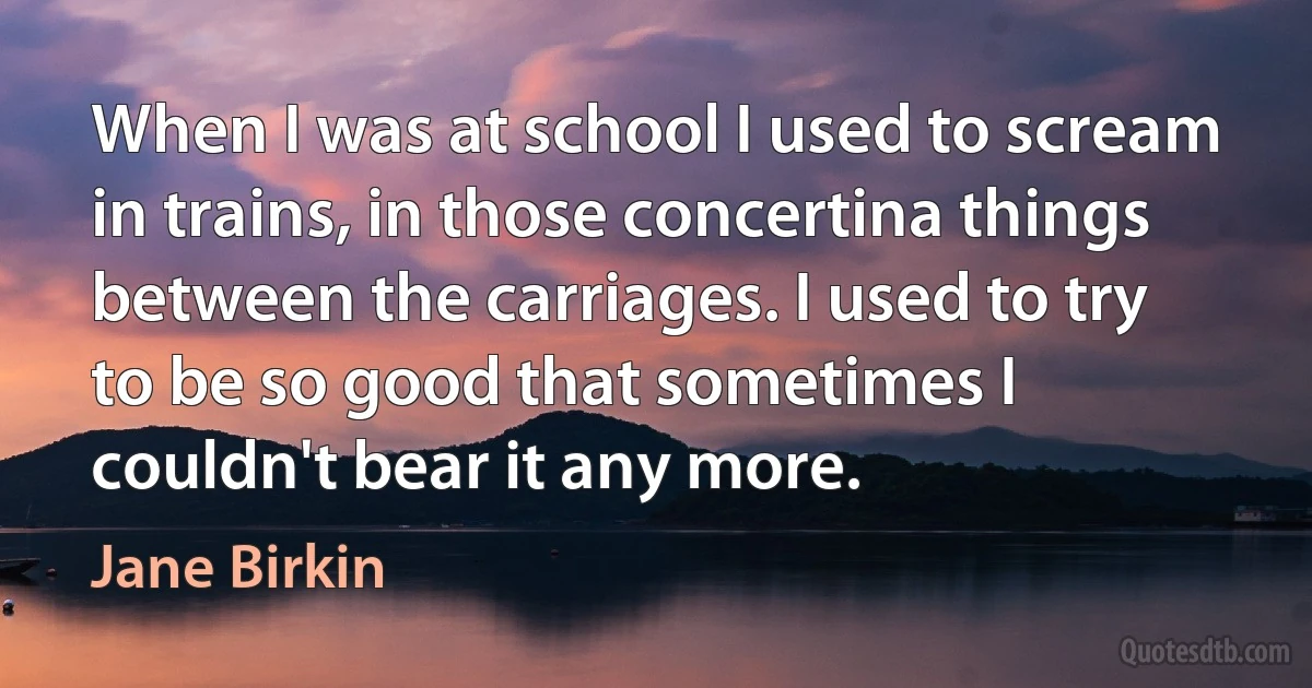 When I was at school I used to scream in trains, in those concertina things between the carriages. I used to try to be so good that sometimes I couldn't bear it any more. (Jane Birkin)