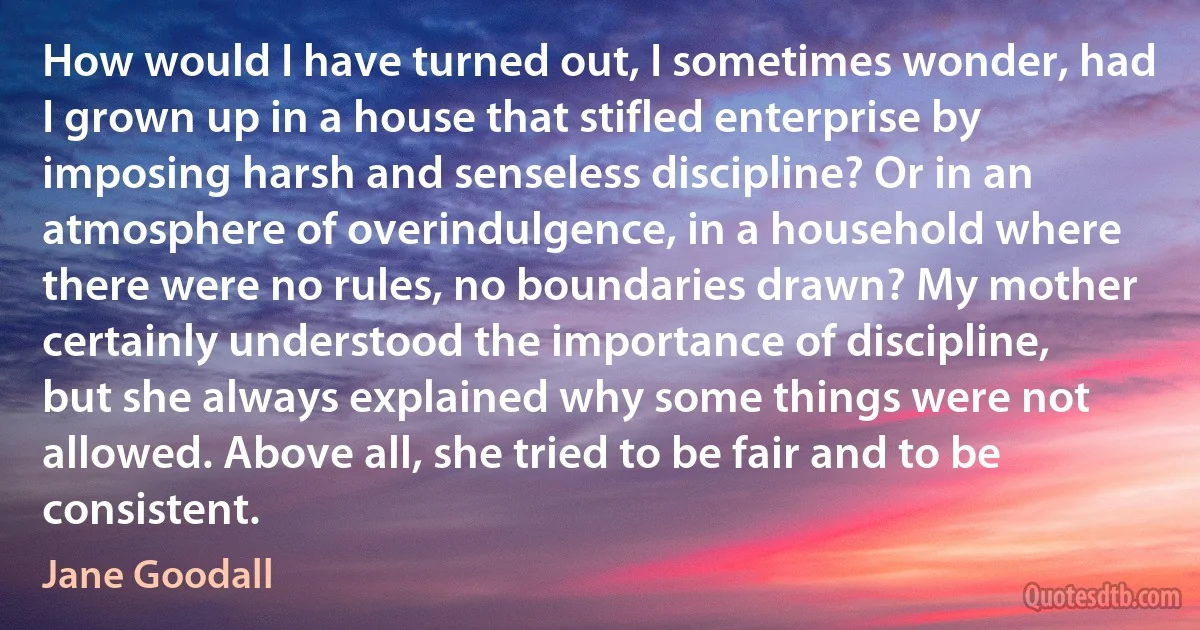 How would I have turned out, I sometimes wonder, had I grown up in a house that stifled enterprise by imposing harsh and senseless discipline? Or in an atmosphere of overindulgence, in a household where there were no rules, no boundaries drawn? My mother certainly understood the importance of discipline, but she always explained why some things were not allowed. Above all, she tried to be fair and to be consistent. (Jane Goodall)