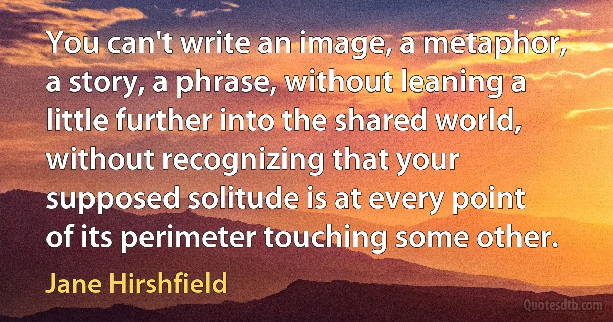 You can't write an image, a metaphor, a story, a phrase, without leaning a little further into the shared world, without recognizing that your supposed solitude is at every point of its perimeter touching some other. (Jane Hirshfield)