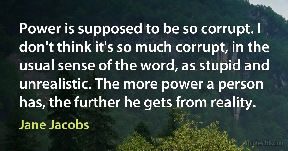 Power is supposed to be so corrupt. I don't think it's so much corrupt, in the usual sense of the word, as stupid and unrealistic. The more power a person has, the further he gets from reality. (Jane Jacobs)