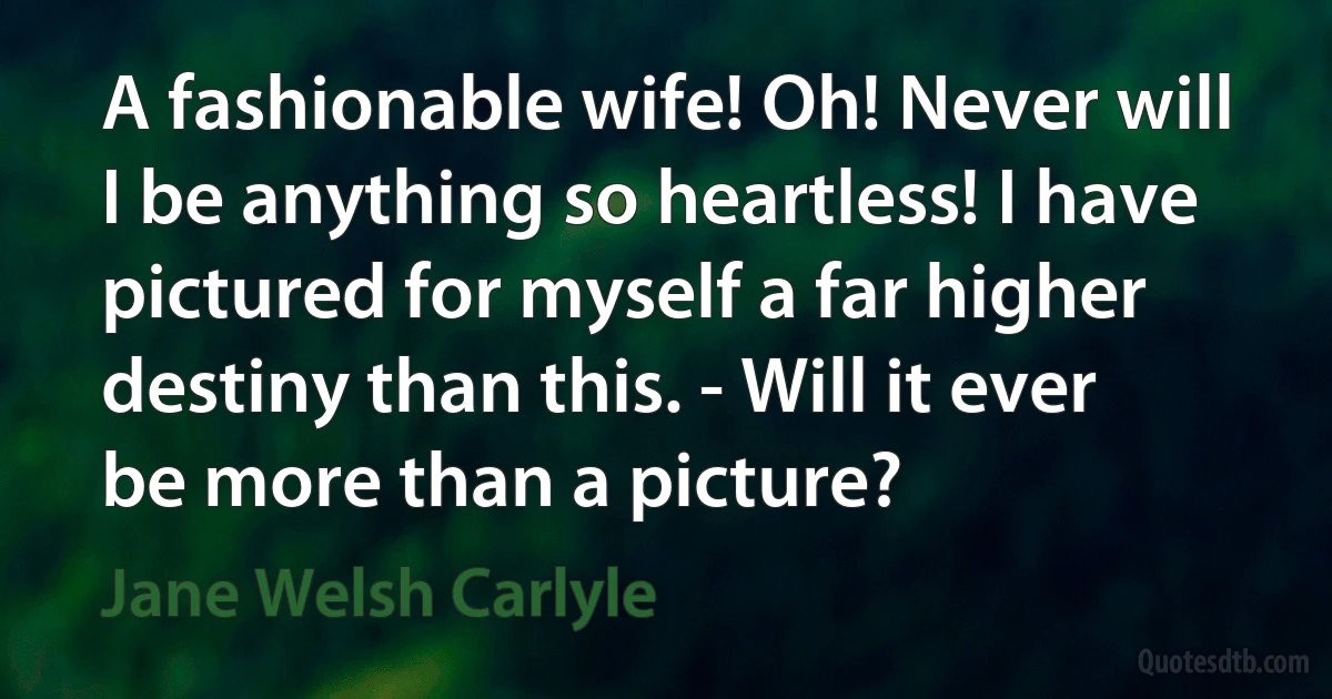 A fashionable wife! Oh! Never will I be anything so heartless! I have pictured for myself a far higher destiny than this. - Will it ever be more than a picture? (Jane Welsh Carlyle)