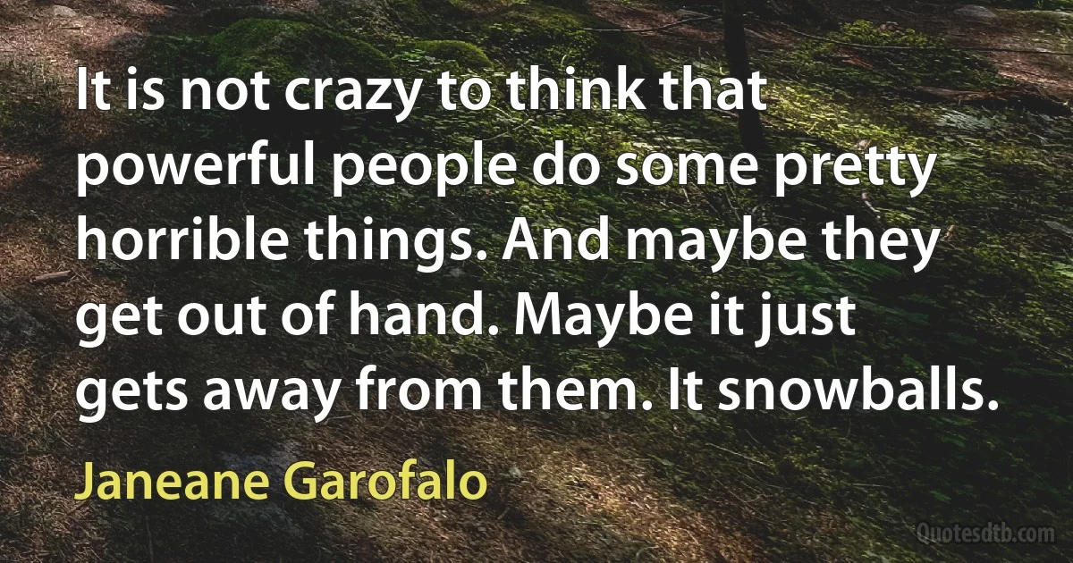 It is not crazy to think that powerful people do some pretty horrible things. And maybe they get out of hand. Maybe it just gets away from them. It snowballs. (Janeane Garofalo)