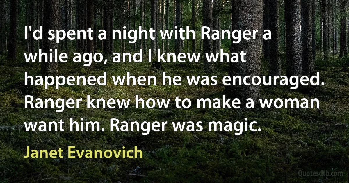 I'd spent a night with Ranger a while ago, and I knew what happened when he was encouraged. Ranger knew how to make a woman want him. Ranger was magic. (Janet Evanovich)