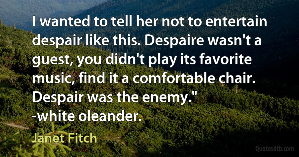 I wanted to tell her not to entertain despair like this. Despaire wasn't a guest, you didn't play its favorite music, find it a comfortable chair. Despair was the enemy."
-white oleander. (Janet Fitch)