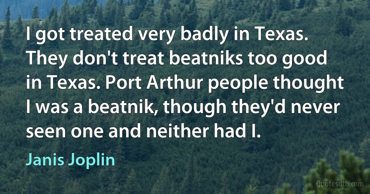 I got treated very badly in Texas. They don't treat beatniks too good in Texas. Port Arthur people thought I was a beatnik, though they'd never seen one and neither had I. (Janis Joplin)