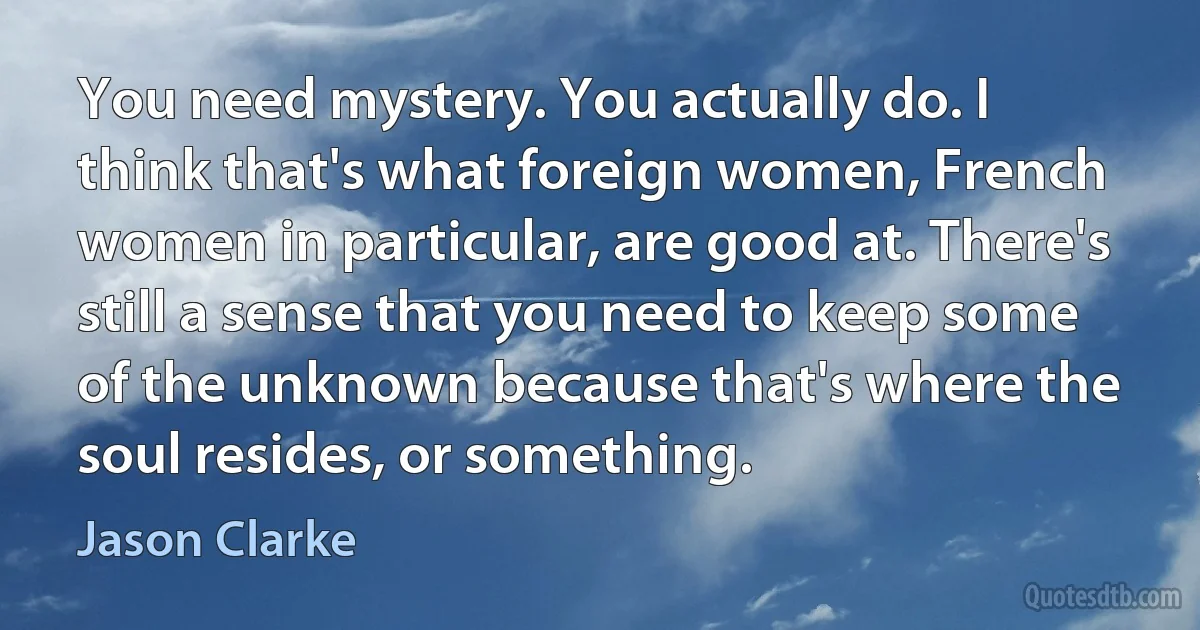 You need mystery. You actually do. I think that's what foreign women, French women in particular, are good at. There's still a sense that you need to keep some of the unknown because that's where the soul resides, or something. (Jason Clarke)