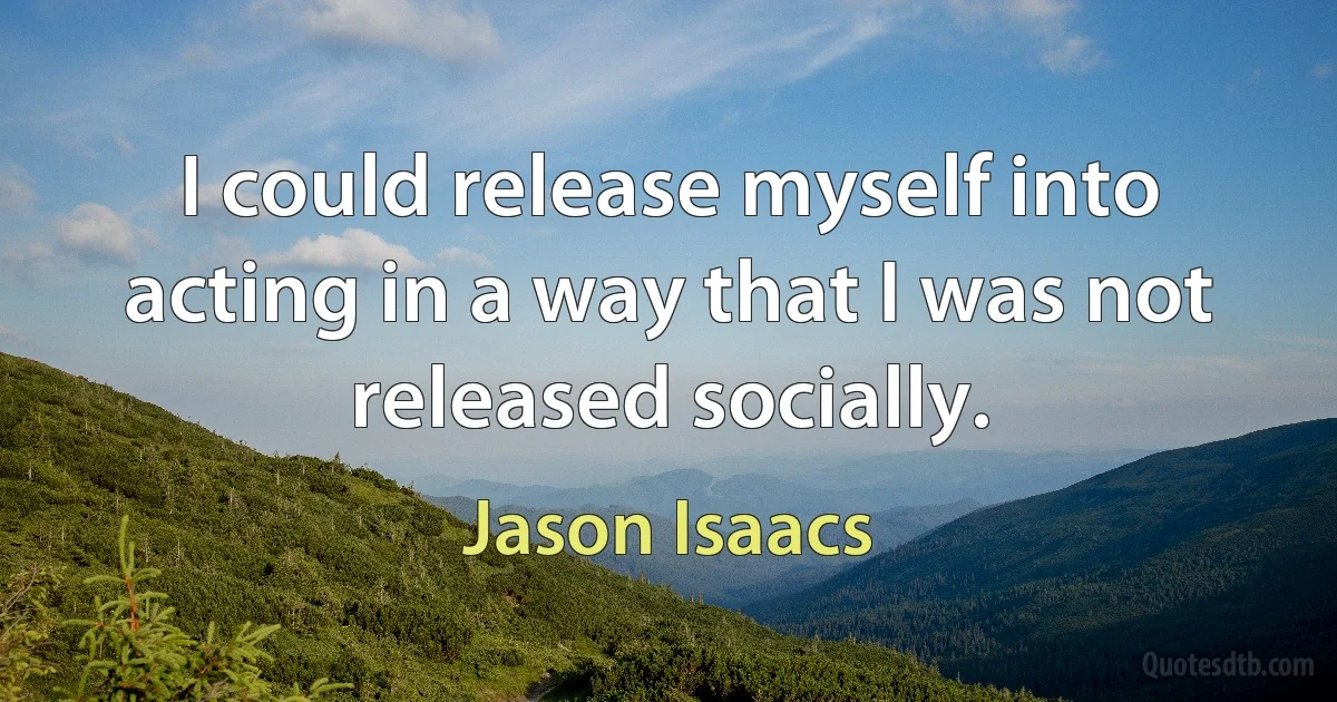 I could release myself into acting in a way that I was not released socially. (Jason Isaacs)