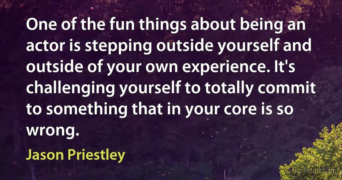 One of the fun things about being an actor is stepping outside yourself and outside of your own experience. It's challenging yourself to totally commit to something that in your core is so wrong. (Jason Priestley)