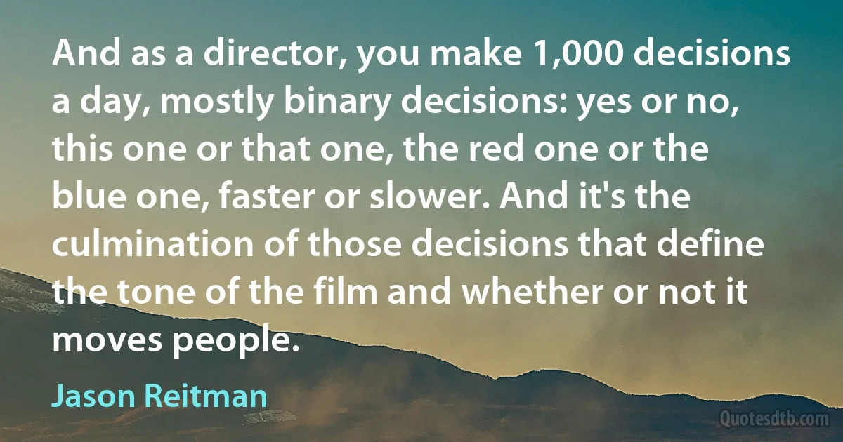 And as a director, you make 1,000 decisions a day, mostly binary decisions: yes or no, this one or that one, the red one or the blue one, faster or slower. And it's the culmination of those decisions that define the tone of the film and whether or not it moves people. (Jason Reitman)