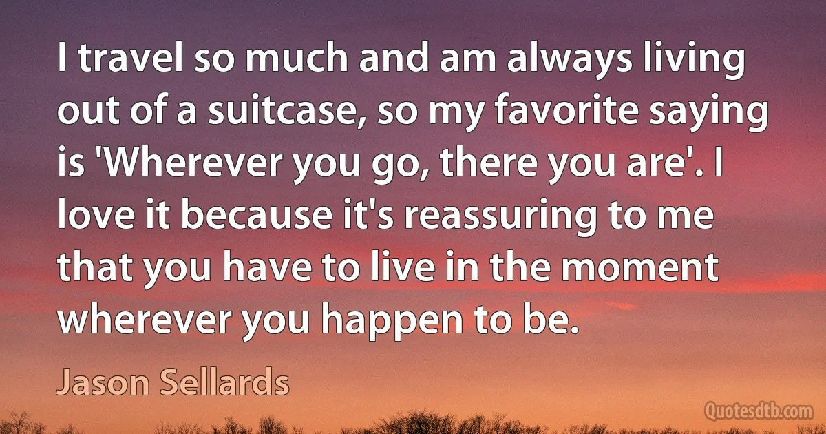 I travel so much and am always living out of a suitcase, so my favorite saying is 'Wherever you go, there you are'. I love it because it's reassuring to me that you have to live in the moment wherever you happen to be. (Jason Sellards)