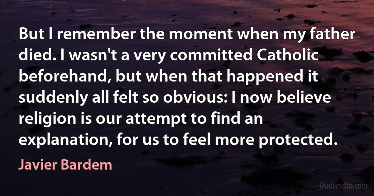 But I remember the moment when my father died. I wasn't a very committed Catholic beforehand, but when that happened it suddenly all felt so obvious: I now believe religion is our attempt to find an explanation, for us to feel more protected. (Javier Bardem)