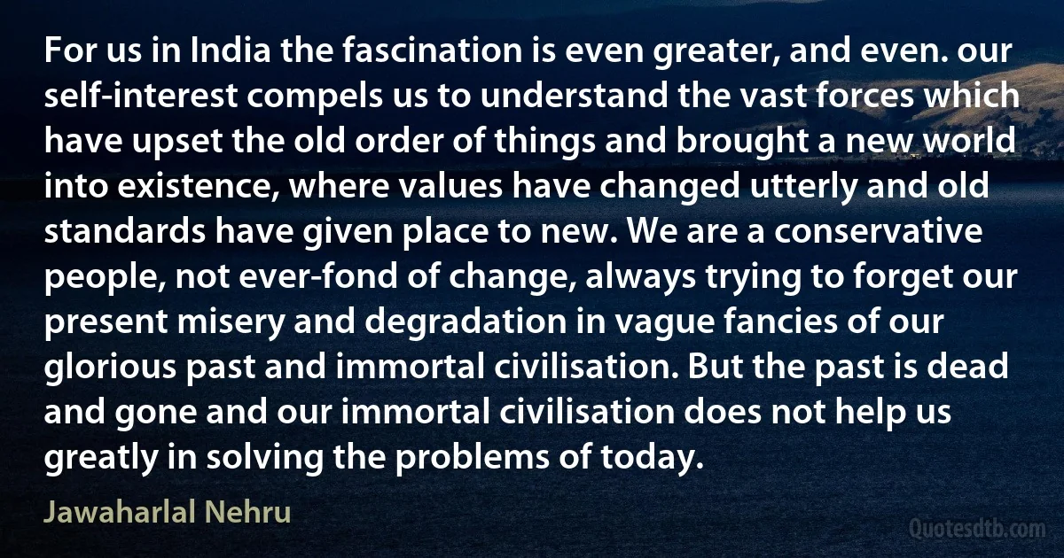 For us in India the fascination is even greater, and even. our self-interest compels us to understand the vast forces which have upset the old order of things and brought a new world into existence, where values have changed utterly and old standards have given place to new. We are a conservative people, not ever-fond of change, always trying to forget our present misery and degradation in vague fancies of our glorious past and immortal civilisation. But the past is dead and gone and our immortal civilisation does not help us greatly in solving the problems of today. (Jawaharlal Nehru)